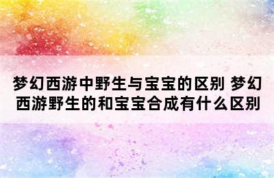 梦幻西游中野生与宝宝的区别 梦幻西游野生的和宝宝合成有什么区别